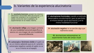b. Variantes de la experiencia alucinatoria
 B.1 seudoalucinaciones: poseen los mismos
elementos sensoriales dela alucinación, y el
sujeto las controla o no a voluntad; no
existe convicción de la realidad y se
experimentan en el medio interno.
B2: alucinaciones funcionales: cuando un estimulo
desencadena una alucinación, pero es percibido
al mismo tiempo que la alucinación y en la
misma modalidad funcional
B3. alucinación refleja: una imagen correcta
de una modalidad sensorial especifica se
asocia con una imagen de una modalidad
sensorial diferente.
B4. alucinación negativa: no se percibe algo que
realmente existe.
B5. autoscopia o fenómeno doble: el sujeto se
ve a si mismo sabiendo que es el ( variante:
autoscopia negativa cuando el sujeto no se
ve a si mismo en el espejo)
B6. alucinaciones extracampinas: se
experimentan fuera del campo visual.
 