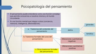 Psicopatología del pensamiento
 El pensamiento puede entenderse como una función compleja
que permite conocernos a nosotros mismos y el mundo
circundante.
 Es una función mental que integra a otras (conciencia,
memoria, inteligencia, afectividad etc)
a. Trastornos del contenido del
pensamiento
b. Trastornos formales del curso del
pensamiento.
delirio
Alteraciones cuantitativas
negativas
Alteraciones cuantitativas
positivas
generales
temática
c. Otros trastornos formales
del pensamiento
 
