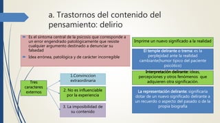 a. Trastornos del contenido del
pensamiento: delirio
 Es el síntoma central de la psicosis que corresponde a
un error engendrado patológicamente que resiste
cualquier argumento destinado a denunciar su
falsedad
 Idea errónea, patológica y de carácter incorregible
Tres
caracteres
externos
1.Convinccion
extraordinaria
2. No es influenciable
por la experiencia
3. La imposibilidad de
su contenido
Imprime un nuevo significado a la realidad
El temple delirante o trema: es la
perplejidad ante la realidad
cambiante(humor típico del paciente
psicótico)
Interpretación delirante: ideas,
percepciones y otros fenómenos que
adquieren otra significación.
La representación delirante: significaría
dotar de un nuevo significado delirante a
un recuerdo o aspecto del pasado o de la
propia biografía
 