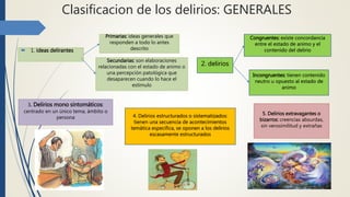 Clasificacion de los delirios: GENERALES
 1. ideas delirantes
Primarias: ideas generales que
responden a todo lo antes
descrito
Secundarias: son elaboraciones
relacionadas con el estado de animo o
una percepción patológica que
desaparecen cuando lo hace el
estimulo
2. delirios
Congruentes: existe concordancia
entre el estado de animo y el
contenido del delirio
Incongruentes: tienen contenido
neutro u opuesto al estado de
animo
3. Delirios mono sintomáticos:
centrado en un único tema, ámbito o
persona 4. Delirios estructurados o sistematizados:
tienen una secuencia de acontecimientos
temática especifica, se oponen a los delirios
escasamente estructurados
5. Delirios extravagantes o
bizarros: creencias absurdas,
sin verosimilitud y extrañas
 