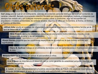 Carl Jung para el cual en el inconsciente, además de contenido personal distingue también un contenido de
carácter colectivo, llamado inconsciente colectivo formado por conjuntos mitológicos, motivos e imágenes que
siempre han estado ahí y en cualquier momento pueden volver a producirse, aquí se encuentran los
arquetipos o modelos primordiales de carácter arcaico, algunos de ellos son la Sombra, el Ánima, el Ánimus,
el Tesoro y el Mandala.

   •Alfred Adler acuñó el complejo de inferioridad y dio especial importancia al la atmósfera familiar en la
   que se desarrolla el individuo.

          •Eric Fromm, deriva los problemas psicológicos a la conexión entre individuo y mundo, y a la
          incapacidad de amar y de ser productivo.

 •Karen Horney propone que las condiciones específicas de la cultura en la que vivimos también son
 significativas.

         •Harry S. Sullivan trabaja en el ambiente doméstico y en las perturbaciones o frustraciones derivadas
         de éste.

  Melanie Klein fue la primera en aplicar el psicoanálisis a niños.

       Erik Erikson da importancia al desarrollo del yo como garantía de estabilidad psíquica y postula las
       edades del hombre.

     J. Lacan, en cuyo psicoanálisis estructuralista retomó las ideas de Freud y dio especial importancia al
     lenguaje ya que según el autor el inconsciente está estructurado como un lenguaje.
 