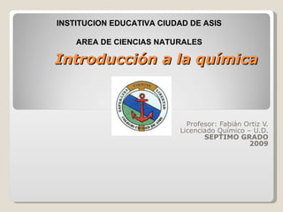 Introducción a la química Profesor: Fabián Ortiz V. Licenciado Químico – U.D. SEPTIMO GRADO 2009 INSTITUCION EDUCATIVA CIUDAD DE ASIS AREA DE CIENCIAS NATURALES 