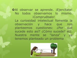 Al observar se aprende. ¡Ejercítate!
No todos observamos lo mismo.
¡Compruébalo!
La curiosidad intelectual fomenta la
observación
y
hace
que
nos
planteemos cuestiones: ¿Por qué
sucede esto así? ¿Cómo sucede? etc.
Nuestra mente se "lanza" y ya
tenemos planteado un problema

 