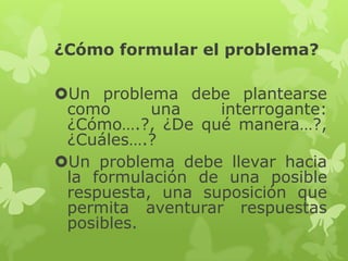 ¿Cómo formular el problema?

Un problema debe plantearse
como
una
interrogante:
¿Cómo….?, ¿De qué manera…?,
¿Cuáles….?
Un problema debe llevar hacia
la formulación de una posible
respuesta, una suposición que
permita aventurar respuestas
posibles.

 