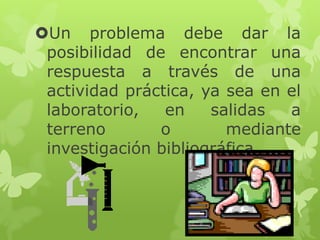 Un problema debe dar la
posibilidad de encontrar una
respuesta a través de una
actividad práctica, ya sea en el
laboratorio,
en
salidas
a
terreno
o
mediante
investigación bibliográfica.

 