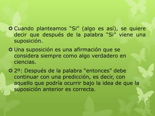  Cuando planteamos “Si” (algo es así), se quiere
decir que después de la palabra “Si” viene una
suposición.
 Una suposición es una afirmación que se
considera siempre como algo verdadero en
ciencias.
 2º: Después de la palabra “entonces” debe
continuar con una predicción, es decir, con
aquello que podría ocurrir bajo la idea de que la
suposición anterior es correcta.

 