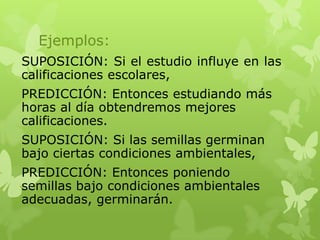 Ejemplos:
SUPOSICIÓN: Si el estudio influye en las
calificaciones escolares,
PREDICCIÓN: Entonces estudiando más
horas al día obtendremos mejores
calificaciones.

SUPOSICIÓN: Si las semillas germinan
bajo ciertas condiciones ambientales,
PREDICCIÓN: Entonces poniendo
semillas bajo condiciones ambientales
adecuadas, germinarán.

 
