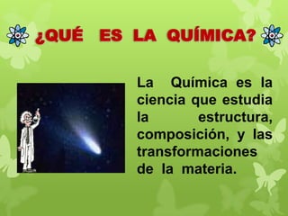 ¿QUÉ

ES LA QUÍMICA?
La Química es la
ciencia que estudia
la
estructura,
composición, y las
transformaciones
de la materia.

 