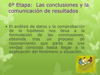 6º Etapa: Las conclusiones y la
comunicación de resultados
• El análisis de datos y la comprobación
de la hipótesis nos lleva a la
formulación de las conclusiones,
obtenida
tras
un
proceso
de
razonamiento que parte de una
verdad conocida hasta llegar a la
explicación del fenómeno o situación.

 