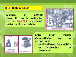 b) La Cultura China
Alcanzó
un
notable
desarrollo en la obtención
de la PÓLVORA mezclando
salitre, azufre y carbón.

Entre
otras
técnica
desarrolladas
por
los
chinos son:
- La destilación de alcohol.
- La
fabricación
de
porcelana.

 