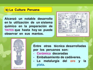 b) La Cultura Peruana
Alcanzó un notable desarrollo
en la utilización de un sistema
químico en la preparación de
TINTES que hasta hoy se puede
observar en sus mantos.

Entre otras técnica desarrolladas
por los peruanos son:
- Cerámica decoradas
- Embalsamiento de cadáveres.
- La metalurgia del oro y la
plata.

 