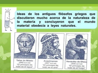 Ideas de los antiguos filósofos griegos que
discutieron mucho acerca de la naturaleza de
la materia y concluyeron que el mundo
material obedecía a leyes naturales.

 
