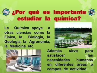 ¿Por qué es importante
estudiar la química?
La Química apoya a
otras ciencias como la
Física, la
Biología, la
Geología, la Agronomía,
la Medicina etc.
Además
sirve
para
satisfacer
las
necesidades
humanas
en diferentes áreas o
campos de actividad.

 