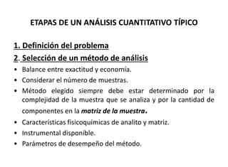 ETAPAS DE UN ANÁLISIS CUANTITATIVO TÍPICO
1. Definición del problema
2. Selección de un método de análisis
• Balance entre exactitud y economía.
• Considerar el número de muestras.
• Método elegido siempre debe estar determinado por la
complejidad de la muestra que se analiza y por la cantidad de
componentes en la matriz de la muestra.
• Características fisicoquímicas de analito y matriz.
• Instrumental disponible.
• Parámetros de desempeño del método.
 