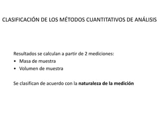 CLASIFICACIÓN DE LOS MÉTODOS CUANTITATIVOS DE ANÁLISIS
Resultados se calculan a partir de 2 mediciones:
• Masa de muestra
• Volumen de muestra
Se clasifican de acuerdo con la naturaleza de la medición
 