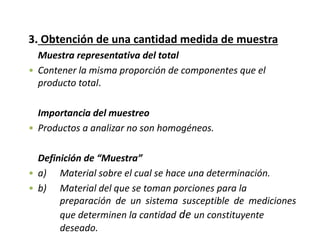 3. Obtención de una cantidad medida de muestra
Muestra representativa del total
• Contener la misma proporción de componentes que el
producto total.
Importancia del muestreo
• Productos a analizar no son homogéneos.
Definición de “Muestra”
• a) Material sobre el cual se hace una determinación.
• b) Material del que se toman porciones para la
preparación de un sistema susceptible de mediciones
que determinen la cantidad de un constituyente
deseado.
 