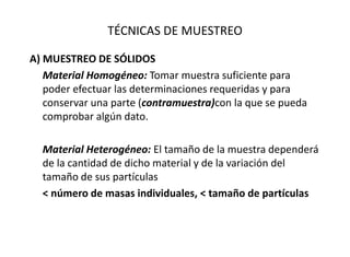 TÉCNICAS DE MUESTREO
A) MUESTREO DE SÓLIDOS
Material Homogéneo: Tomar muestra suficiente para
poder efectuar las determinaciones requeridas y para
conservar una parte (contramuestra)con la que se pueda
comprobar algún dato.
Material Heterogéneo: El tamaño de la muestra dependerá
de la cantidad de dicho material y de la variación del
tamaño de sus partículas
< número de masas individuales, < tamaño de partículas
 