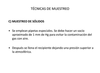 TÉCNICAS DE MUESTREO
C) MUESTREO DE SÓLIDOS
• Se emplean pipetas especiales. Se debe hacer un vacío
aproximado de 1 mm de Hg para evitar la contaminación del
gas con aire.
• Después se llena el recipiente dejando una presión superior a
la atmosférica.
 