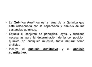 • La Química Analítica es la rama de la Química que
está relacionada con la separación y análisis de las
sustancias químicas.
• Estudia el conjunto de principios, leyes, y técnicas
necesarias para la determinación de la composición
química de cualquier muestra, tanto natural como
artificial.
• Incluye el análisis cualitativo y el análisis
cuantitativo.
 