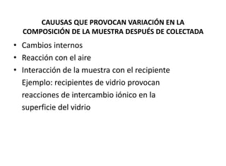 CAUUSAS QUE PROVOCAN VARIACIÓN EN LA
COMPOSICIÓN DE LA MUESTRA DESPUÉS DE COLECTADA
• Cambios internos
• Reacción con el aire
• Interacción de la muestra con el recipiente
Ejemplo: recipientes de vidrio provocan
reacciones de intercambio iónico en la
superficie del vidrio
 