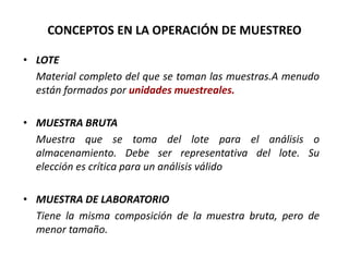 CONCEPTOS EN LA OPERACIÓN DE MUESTREO
• LOTE
Material completo del que se toman las muestras.A menudo
están formados por unidades muestreales.
• MUESTRA BRUTA
Muestra que se toma del lote para el análisis o
almacenamiento. Debe ser representativa del lote. Su
elección es crítica para un análisis válido
• MUESTRA DE LABORATORIO
Tiene la misma composición de la muestra bruta, pero de
menor tamaño.
 
