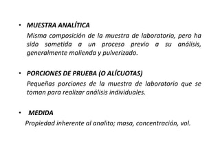 • MUESTRA ANALÍTICA
Misma composición de la muestra de laboratorio, pero ha
sido sometida a un proceso previo a su análisis,
generalmente molienda y pulverizado.
• PORCIONES DE PRUEBA (O ALÍCUOTAS)
Pequeñas porciones de la muestra de laboratorio que se
toman para realizar análisis individuales.
• MEDIDA
Propiedad inherente al analito; masa, concentración, vol.
 
