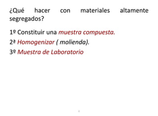 ¿Qué hacer con materiales altamente
segregados?
1º Constituir una muestra compuesta.
2ª Homogenizar ( molienda).
3º Muestra de Laboratorio
o
 