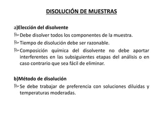 DISOLUCIÓN DE MUESTRAS
a)Elección del disolvente
Debe disolver todos los componentes de la muestra.
Tiempo de disolución debe ser razonable.
Composición química del disolvente no debe aportar
interferentes en las subsiguientes etapas del análisis o en
caso contrario que sea fácil de eliminar.
b)Método de disolución
Se debe trabajar de preferencia con soluciones diluidas y
temperaturas moderadas.
 