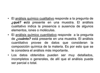 • El análisis químico cualitativo responde a la pregunta de
¿qué? está presente en una muestra. El análisis
cualitativo indica la presencia o ausencia de algunos
elementos, iones o moléculas.
• El análisis químico cuantitativo responde a la pregunta
de ¿cuánto? está presente en una muestra. El análisis
cuantitativo provee de datos que consideran la
composición química de la materia. Es por esto que se
le considera el análisis más importante.
• Los datos obtenidos pueden ser muy detallados,
incompletos o generales, de allí que el análisis puede
ser parcial o total.
 