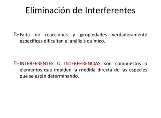 Eliminación de Interferentes
Falta de reacciones y propiedades verdaderamente
específicas dificultan el análisis químico.
INTERFERENTES O INTERFERENCIAS son compuestos o
elementos que impiden la medida directa de las especies
que se están determinando.
 