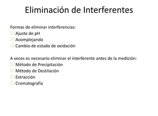 Eliminación de Interferentes
Formas de eliminar interferencias:
Ajuste de pH
Acomplejando
Cambio de estado de oxidación
A veces es necesario eliminar el interferente antes de la medición:
Método de Precipitación
Método de Destilación
Extracción
Cromatografía
 