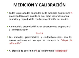 MEDICIÓN Y CALIBRACIÓN
 Todos los resultados dependen de la medición final de una X
propiedad física del analito, la cual debe variar de manera
conocida y reproducible con la concentración del analito.
 A menudo la propiedad física es directamente proporcional
a la concentración
CA= kX
 Los métodos gravimétricos y coulombimétricos son los
únicos métodos en los que se requiere la “etapa de
calibración”
 Al proceso de determinar k se le denomina “calibración”
 