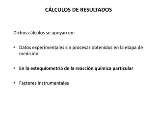 CÁLCULOS DE RESULTADOS
Dichos cálculos se apoyan en:
• Datos experimentales sin procesar obtenidos en la etapa de
medición.
• En la estequiometría de la reacción química particular
• Factores instrumentales
 