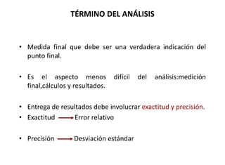 TÉRMINO DEL ANÁLISIS
• Medida final que debe ser una verdadera indicación del
punto final.
• Es el aspecto menos difícil del análisis:medición
final,cálculos y resultados.
• Entrega de resultados debe involucrar exactitud y precisión.
• Exactitud Error relativo
• Precisión Desviación estándar
 
