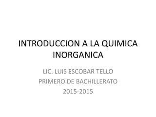 INTRODUCCION A LA QUIMICA
INORGANICA
LIC. LUIS ESCOBAR TELLO
PRIMERO DE BACHILLERATO
2015-2015
 