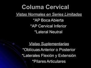 Columa Cervical
Vistas Normales en Series Limitadas
*AP Boca Abierta
*AP Cervical Inferior
*Lateral Neutral
Vistas Suplementarias
*Oblícuas Anterior o Posterior
*Laterales Flexión y Extensión
*PilaresArticulares
 