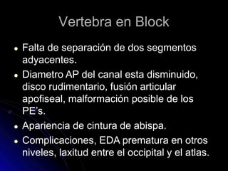 Vertebra en Block
● Falta de separación de dos segmentos
adyacentes.
● Diametro AP del canal esta disminuido,
disco rudimentario, fusión articular
apofiseal, malformación posible de los
PE’s.
● Apariencia de cintura de abispa.
● Complicaciones, EDA prematura en otros
niveles, laxitud entre el occipital y el atlas.
 