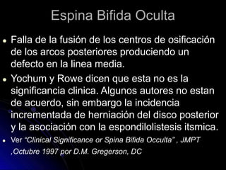 Espina Bifida Oculta
● Falla de la fusión de los centros de osificación
de los arcos posteriores produciendo un
defecto en la linea media.
● Yochum y Rowe dicen que esta no es la
significancia clinica. Algunos autores no estan
de acuerdo, sin embargo la incidencia
incrementada de herniación del disco posterior
y la asociación con la espondilolistesis itsmica.
● Ver “Clinical Significance or Spina Bifida Occulta” , JMPT
,Octubre 1997 por D.M. Gregerson, DC
 