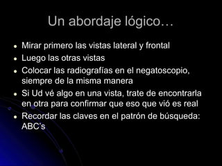 Un abordaje lógico…
● Mirar primero las vistas lateral y frontal
● Luego las otras vistas
● Colocar las radiografías en el negatoscopio,
siempre de la misma manera
● Si Ud vé algo en una vista, trate de encontrarla
en otra para confirmar que eso que vió es real
● Recordar las claves en el patrón de búsqueda:
ABC’s
 