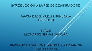 INTRODUCCION A LA RED DE COMPUTADORES
MARTA ISABEL MUELAS TUNUBALA
GRUPO: 34
TUTOR:
LEONARDO BERNAL ZAMORA
UNIVERSIDAD NACIONAL ABIERTA Y A DISTANCIA
CEAD POPAYAN
 