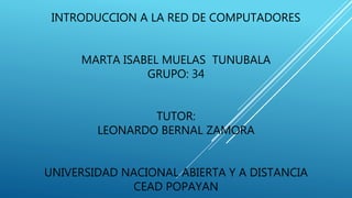 INTRODUCCION A LA RED DE COMPUTADORES 
MARTA ISABEL MUELAS TUNUBALA 
GRUPO: 34 
TUTOR: 
LEONARDO BERNAL ZAMORA 
UNIVERSIDAD NACIONAL ABIERTA Y A DISTANCIA 
CEAD POPAYAN 
 