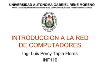 UNIVERSIDAD AUTONOMA GABRIEL RENE MORENO 
FACULTAD DE INGENIERIA EN CIENCIAS DE LA COMPUTACION, REDES Y TELECOMUNICACIONES 
INTRODUCCION A LA RED 
DE COMPUTADORES 
Ing. Luis Percy Tapia Flores 
INF110 
 