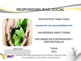 RESPONSABILIDAD SOCIAL
Samuel Antonio Vargas Vargas
Introducción ala responsabilidadsocial
UNIVERSIDAD SANTO TOMAS
DIPLOMADO EN CONTRATACIÓN Y
GESTIÓN PÚBLICA
TUNJA
2013
www.eoi.es
 