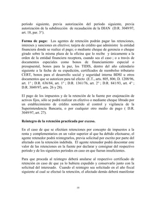 período siguiente, previa autorización del período siguiente, previa
autorización de la subdirección de recaudación de la DIAN (D.R. 3049/97,
art. 18, par. 3°).

Forma de pago: Los agentes de retención podrán pagar las retenciones,
intereses y sanciones en efectivo; tarjeta de crédito que administre la entidad
financiera donde se realice el pago; o mediante cheque de gerencia o cheque
girado sobre la misma plaza de la oficina que lo recibe y únicamente a la
orden de la entidad financiera receptora, cuando sea el caso ; o a través de
documentos especiales como bonos de financiamiento especial o
presupuestal, bonos para la paz, los TIDIS, dentro del año calendario
siguiente a la fecha de su expedición, certificados de reembolso tributario
CERT, bonos para el desarrollo social y seguridad interna BDSI u otros
documentos que se autoricen para tal efecto (E.T., arts. 805, 806; D. 1208/96,
art. 1° ; D.R. 636/84, art. 1° ; D.R. 1361/76, art. 2° ; D.R. 841/93, art. 4° ;
D.R. 3049/97, arts. 26 y 28).

El pago de los impuestos y de la retención de la fuente por enajenación de
activos fijos, sólo se podrá realizar en efectivo o mediante cheque librado por
un establecimiento de crédito sometido al control y vigilancia de la
Superintendencia Bancaria, o por cualquier otro medio de pago ( D.R.
3049/97, art. 27).

Reintegro de la retención practicada por exceso.

En el caso de que se efectúen retenciones por concepto de impuestos a la
renta y complementarios en un valor superior al que ha debido efectuarse, el
agente retenedor podrá reintegrarlos, previa solicitud por escrito por parte del
afectado con la retención indebida. El agente retenedor podrá descontar este
valor de las retenciones en la fuente por declarar y consignar del respectivo
período y de los siguientes períodos en caso en que fueran insuficientes.

Para que proceda al reintegro deberá anularse al respectivo certificado de
retención en caso de que ya lo hubiera expedido y conservarlo junto con la
solicitud del interesado. Cuando el reintegro sea solicitado en el año fiscal
siguiente al cual se efectuó la retención, el afectado demás deberá manifestar



                                       10
 