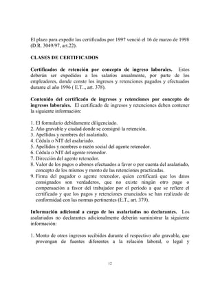 El plazo para expedir los certificados por 1997 venció el 16 de marzo de 1998
(D.R. 3049/97, art.22).

CLASES DE CERTIFICADOS

Certificados de retención por concepto de ingreso laborales. Estos
deberán ser expedidos a los salarios anualmente, por parte de los
empleadores, donde conste los ingresos y retenciones pagados y efectuados
durante el año 1996 ( E.T.., art. 378).

Contenido del certificado de ingresos y retenciones por concepto de
ingresos laborales. El certificado de ingresos y retenciones deben contener
la siguiente información:

1. El formulario debidamente diligenciado.
2. Año gravable y ciudad donde se consignó la retención.
3. Apellidos y nombres del asalariado.
4. Cédula o NIT del asalariado.
5. Apellidos y nombres o razón social del agente retenedor.
6. Cédula o NIT del agente retenedor.
7. Dirección del agente retenedor.
8. Valor de los pagos o abonos efectuados a favor o por cuenta del asalariado,
   concepto de los mismos y monto de las retenciones practicadas.
9. Firma del pagador o agente retenedor, quien certificará que los datos
   consignados son verdaderos, que no existe ningún otro pago o
   compensación a favor del trabajador por el período a que se refiere el
   certificado y que los pagos y retenciones enunciados se han realizado de
   conformidad con las normas pertinentes (E.T., art. 379).

Información adicional a cargo de los asalariados no declarantes. Los
asalariados no declarantes adicionalmente deberán suministrar la siguiente
información:

1. Monto de otros ingresos recibidos durante el respectivo año gravable, que
   provengan de fuentes diferentes a la relación laboral, o legal y



                                      12
 