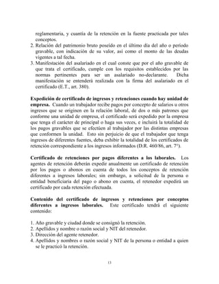 reglamentaria, y cuantía de la retención en la fuente practicada por tales
   conceptos.
2. Relación del patrimonio bruto poseído en el último día del año o período
   gravable, con indicación de su valor, así como el monto de las deudas
   vigentes a tal fecha.
3. Manifestación del asalariado en el cual conste que por el año gravable de
   que trata el certificado, cumple con los requisitos establecidos por las
   normas pertinentes para ser un asalariado no-declarante.            Dicha
   manifestación se entenderá realizada con la firma del asalariado en el
   certificado (E.T., art. 380).

Expedición de certificado de ingresos y retenciones cuando hay unidad de
empresa. Cuando un trabajador recibe pagos por concepto de salarios u otros
ingresos que se originen en la relación laboral, de dos o más patrones que
conforme una unidad de empresa, el certificado será expedido por la empresa
que tenga el carácter de principal o haga sus veces, e incluirá la totalidad de
los pagos gravables que se efectúen al trabajador por las distintas empresas
que conformen la unidad. Esto sin perjuicio de que el trabajador que tenga
ingresos de diferentes fuentes, deba exhibir la totalidad de los certificados de
retención correspondiente a los ingresos informados (D.R. 460/86, art. 7°).

Certificado de retenciones por pagos diferentes a los laborales. Los
agentes de retención deberán expedir anualmente un certificado de retención
por los pagos o abonos en cuenta de todos los conceptos de retención
diferentes a ingresos laborales; sin embargo, a solicitud de la persona o
entidad beneficiaria del pago o abono en cuenta, el retenedor expedirá un
certificado por cada retención efectuada.

Contenido del certificado de ingresos y retenciones por conceptos
diferentes a ingresos laborales. Este certificado tendrá el siguiente
contenido:

1. Año gravable y ciudad donde se consignó la retención.
2. Apellidos y nombre o razón social y NIT del retenedor.
3. Dirección del agente retenedor.
4. Apellidos y nombres o razón social y NIT de la persona o entidad a quien
   se le practicó la retención.


                                       13
 