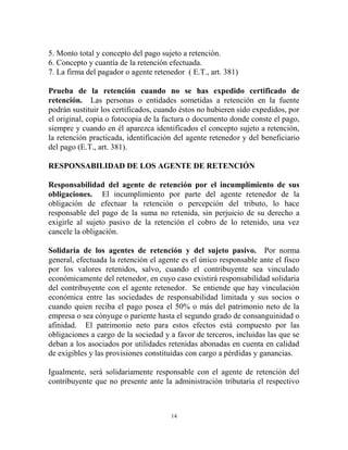 5. Monto total y concepto del pago sujeto a retención.
6. Concepto y cuantía de la retención efectuada.
7. La firma del pagador o agente retenedor ( E.T., art. 381)

Prueba de la retención cuando no se has expedido certificado de
retención. Las personas o entidades sometidas a retención en la fuente
podrán sustituir los certificados, cuando éstos no hubieren sido expedidos, por
el original, copia o fotocopia de la factura o documento donde conste el pago,
siempre y cuando en él aparezca identificados el concepto sujeto a retención,
la retención practicada, identificación del agente retenedor y del beneficiario
del pago (E.T., art. 381).

RESPONSABILIDAD DE LOS AGENTE DE RETENCIÓN

Responsabilidad del agente de retención por el incumplimiento de sus
obligaciones. El incumplimiento por parte del agente retenedor de la
obligación de efectuar la retención o percepción del tributo, lo hace
responsable del pago de la suma no retenida, sin perjuicio de su derecho a
exigirle al sujeto pasivo de la retención el cobro de lo retenido, una vez
cancele la obligación.

Solidaria de los agentes de retención y del sujeto pasivo. Por norma
general, efectuada la retención el agente es el único responsable ante el fisco
por los valores retenidos, salvo, cuando el contribuyente sea vinculado
económicamente del retenedor, en cuyo caso existirá responsabilidad solidaria
del contribuyente con el agente retenedor. Se entiende que hay vinculación
económica entre las sociedades de responsabilidad limitada y sus socios o
cuando quien reciba el pago posea el 50% o más del patrimonio neto de la
empresa o sea cónyuge o pariente hasta el segundo grado de consanguinidad o
afinidad. El patrimonio neto para estos efectos está compuesto por las
obligaciones a cargo de la sociedad y a favor de terceros, incluidas las que se
deban a los asociados por utilidades retenidas abonadas en cuenta en calidad
de exigibles y las provisiones constituidas con cargo a pérdidas y ganancias.

Igualmente, será solidariamente responsable con el agente de retención del
contribuyente que no presente ante la administración tributaria el respectivo



                                      14
 