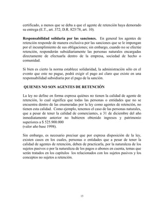 certificado, a menos que se deba a que el agente de retención haya demorado
su entrega (E.T., art. 372; D.R. 825/78, art. 10).

Responsabilidad solidaria por las sanciones. En general los agentes de
retención responde de manera exclusiva por las sanciones que se le impongan
por el incumplimiento de sus obligaciones; sin embargo, cuando no se efectúe
retención, responderán subsidiariamente las personas naturales encargadas
directamente de efectuarla dentro de la empresa, sociedad de hecho o
comunidad.

Si bien es cierto la norma establece solidaridad, la administración sólo en el
evento que este no pague, podrá exigir el pago así claro que existe en una
responsabilidad subsidiaria por el pago de la sanción.

QUIENES NO SON AGENTES DE RETENCIÓN

La ley no define en forma expresa quiénes no tienen la calidad de agente de
retención, lo cual significa que todas las personas o entidades que no se
encuentra dentro de las enumeradas por la ley como agentes de retención, no
tienen esta calidad. Como ejemplo, tenemos el caso de las personas naturales,
que a pesar de tener la calidad de comerciantes, a 31 de diciembre del año
inmediatamente anterior no hubieren obtenido ingresos y patrimonio
superiores a $ 525.900.000
(valor año base 1998).

Sin embargo, es necesario precisar que por expresa disposición de la ley,
existen casos en los cuales, personas o entidades que a pesar de tener la
calidad de agentes de retención, deben de practicarla, por la naturaleza de los
sujetos pasivos o por la naturaleza de los pagos o abonos en cuenta, temas que
serán tratados en los capítulos los relacionados con los sujetos pasivos y los
conceptos no sujetos a retención.




                                      15
 