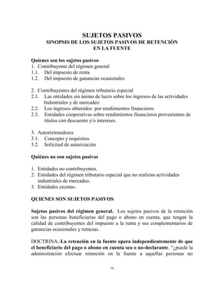 SUJETOS PASIVOS
       SINOPSIS DE LOS SUJETOS PASIVOS DE RETENCIÓN
                        EN LA FUENTE

Quienes son los sujetos pasivos
1. Contribuyente del régimen general
1.1. Del impuesto de renta
1.2. Del impuesto de ganancias ocasionales

2. Contribuyentes del régimen tributario especial
2.1. Las entidades sin ánimo de lucro sobre los ingresos de las actividades
     Industriales y de mercadeo
2.2. Los ingresos obtenidos por rendimientos financieros
2.3. Entidades cooperativas sobre rendimientos financieros provenientes de
     títulos con descuento y/o intereses.

3. Autorretenedores
3.1. Concepto y requisitos
3.2. Solicitud de autorización

Quiénes no son sujetos pasivos

1. Entidades no contribuyentes.
2. Entidades del régimen tributario especial que no realizan actividades
   industriales de mercadeo.
3. Entidades exentas.

QUIENES SON SUJETOS PASIVOS

Sujetos pasivos del régimen general. Los sujetos pasivos de la retención
son las personas beneficiarias del pago o abono en cuenta, que tengan la
calidad de contribuyentes del impuesto a la renta y sus complementarios de
ganancias ocasionales y remesas.

DOCTRINA.-La retención en la fuente opera independientemente de que
el beneficiario del pago o abono en cuenta sea o no-declarante. “¿puede la
administración efectuar retención en la fuente a aquellas personas no

                                      16
 