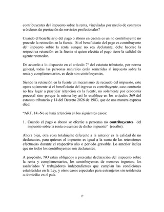 contribuyentes del impuesto sobre la renta, vinculadas por medio de contratos
u órdenes de prestación de servicios profesionales?

Cuando el beneficiario del pago o abono en cuenta es un no contribuyente no
procede la retención en la fuente. Si el beneficiario del pago es contribuyente
del impuesto sobre la renta aunque no sea declarante, debe hacerse la
respectiva retención en la fuente si quien efectúa el pago tiene la calidad de
agente retenedor.

De acuerdo a lo dispuesto en el artículo 7° del estatuto tributario, por norma
general, todas las personas naturales están sometidas al impuesto sobre la
renta y complementarios, es decir son contribuyentes.

Siendo la retención en la fuente un mecanismo de recaudo del impuesto, éste
opera solamente si el beneficiario del ingreso es contribuyente, caso contrario
no hay lugar a practicar retención en la fuente, no solamente por economía
procesal sino porque la misma ley así lo establece en los artículos 369 del
estatuto tributario y 14 del Decreto 2026 de 1983, que de una manera expresa
dice:

“ART. 14.-No se hará retención en los siguientes casos:

1. Cuando el pago o abono se efectúe a personas no contribuyentes del
   impuesto sobre la renta o exentas de dicho impuesto” (resalto).

Ahora bien, otra cosa totalmente diferente a la anterior es la calidad de no
declarantes, para quienes el impuesto es igual a la suma de las retenciones
efectuadas durante el respectivo año o período gravable. Lo anterior indica
que no todos los contribuyentes son declarantes.

A propósito, NO están obligados a presentar declaración del impuesto sobre
la renta y complementarios, los contribuyentes de menores ingresos, los
asalariados Y trabajadores independientes que cumplan las condiciones
establecidas en la Ley, y otros casos especiales para extranjeros sin residencia
o domicilio en el país.




                                       17
 